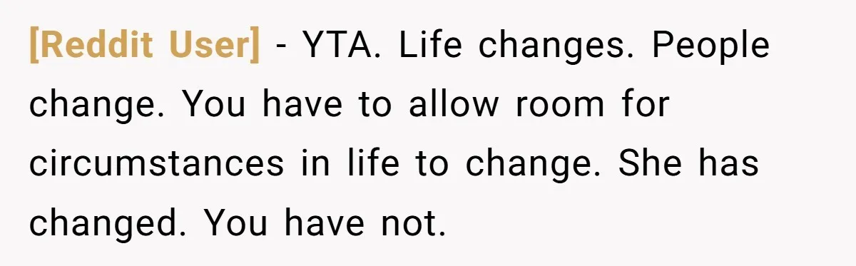 [Reddit User] − YTA. Life changes. People change. You have to allow room for circumstances in life to change. She has changed. You have not.