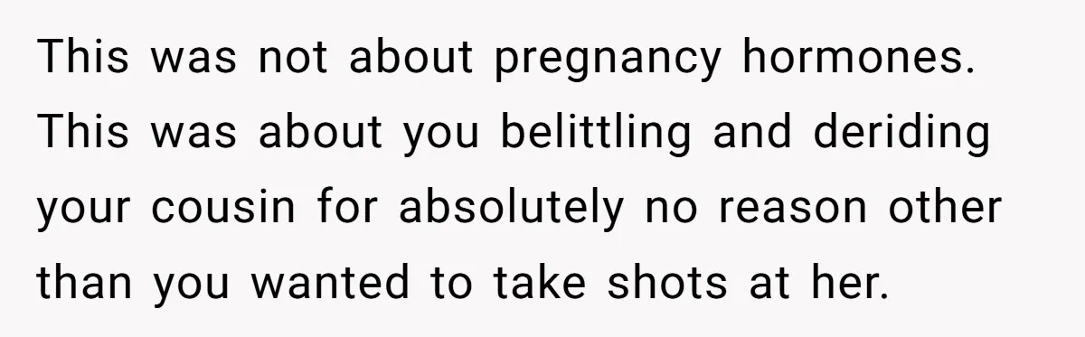This was not about pregnancy hormones. This was about you belittling and deriding your cousin for absolutely no reason other than you wanted to take shots at her.