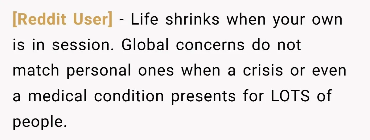 [Reddit User] − Life shrinks when your own is in session. Global concerns do not match personal ones when a crisis or even a medical condition presents for LOTS of...