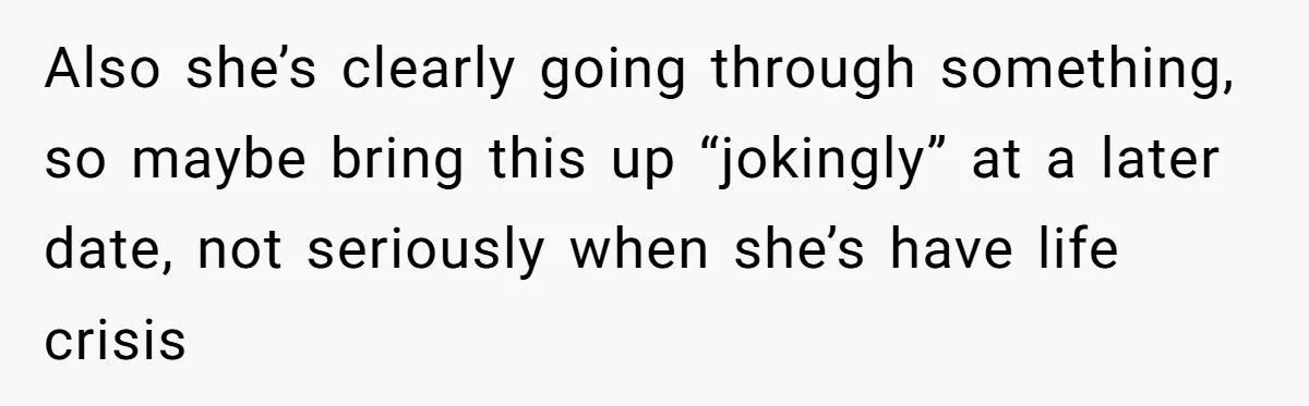 Also she’s clearly going through something, so maybe bring this up “jokingly” at a later date, not seriously when she’s have life crisis