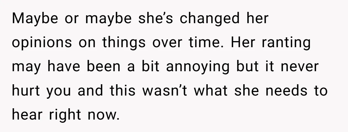 Maybe or maybe she’s changed her opinions on things over time. Her ranting may have been a bit annoying but it never hurt you and this wasn’t what she needs...