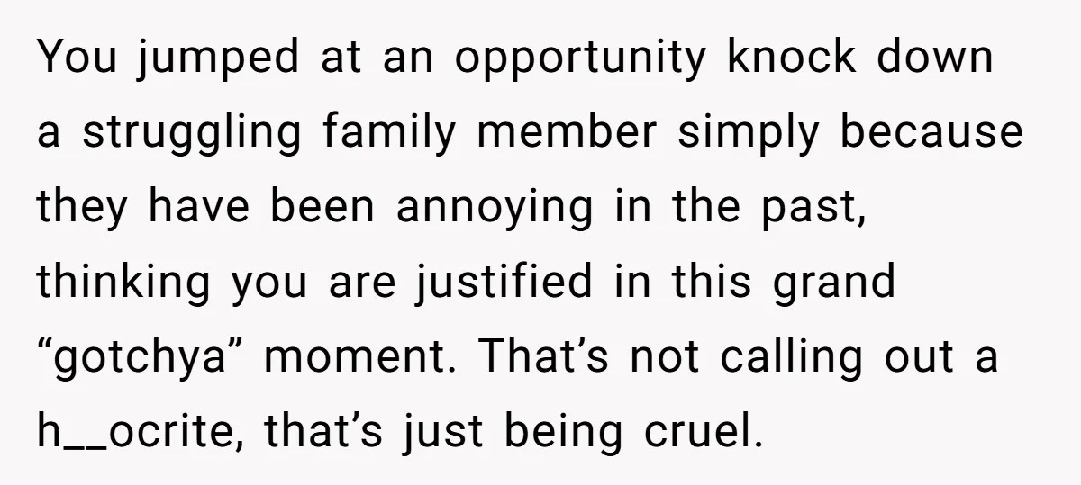 You jumped at an opportunity knock down a struggling family member simply because they have been annoying in the past, thinking you are justified in this grand “gotchya” moment. That’s...