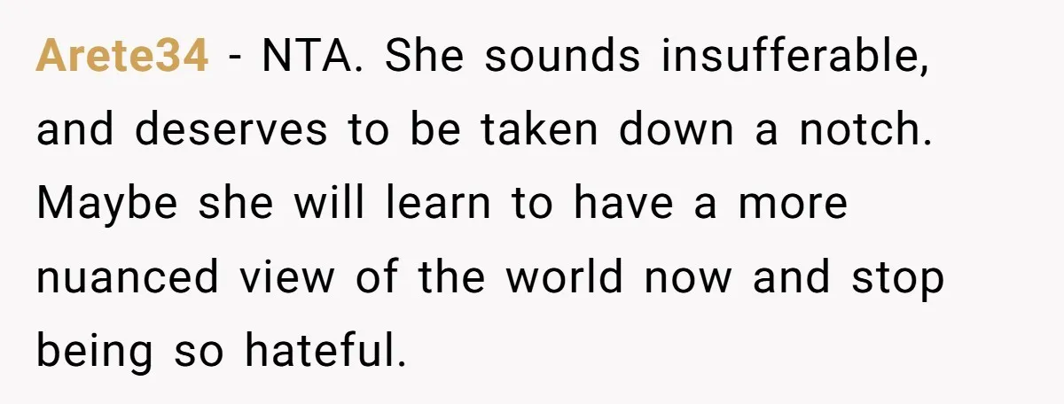 Arete34 − NTA. She sounds insufferable, and deserves to be taken down a notch. Maybe she will learn to have a more nuanced view of the world now and stop...
