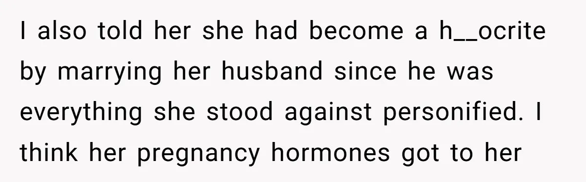 I also told her she had become a h__ocrite by marrying her husband since he was everything she stood against personified. I think her pregnancy hormones got to her