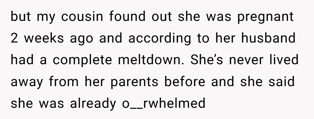 but my cousin found out she was pregnant 2 weeks ago and according to her husband had a complete meltdown. She’s never lived away from her parents before and she...
