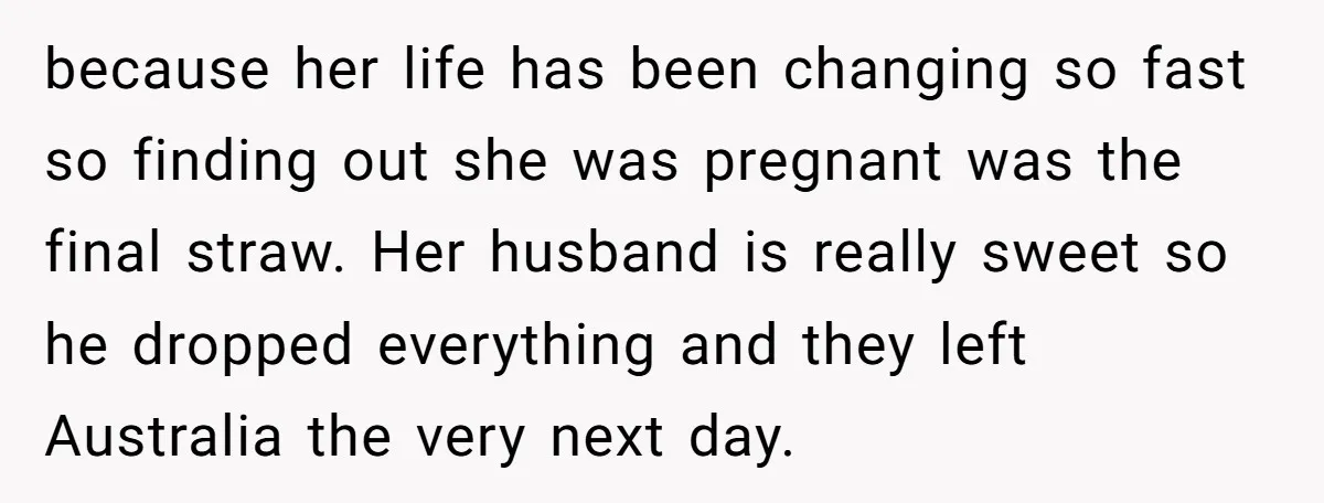 because her life has been changing so fast so finding out she was pregnant was the final straw. Her husband is really sweet so he dropped everything and they left...