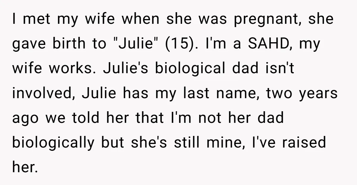 I met my wife when she was pregnant, she gave birth to "Julie" (15). I'm a SAHD, my wife works. Julie's biological dad isn't involved, Julie has my last name,...