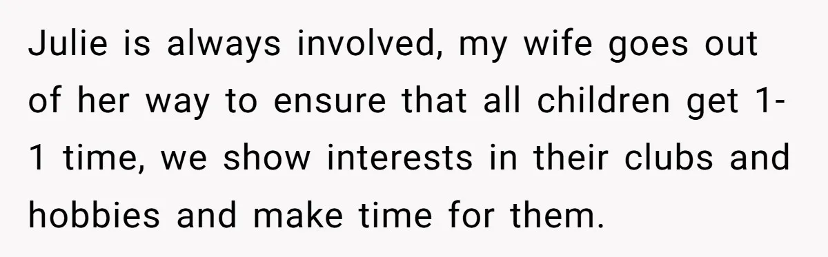Julie is always involved, my wife goes out of her way to ensure that all children get 1-1 time, we show interests in their clubs and hobbies and make time...