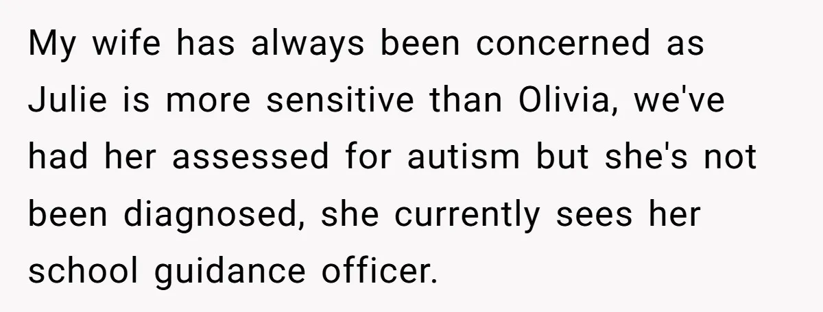 My wife has always been concerned as Julie is more sensitive than Olivia, we've had her assessed for autism but she's not been diagnosed, she currently sees her school guidance...
