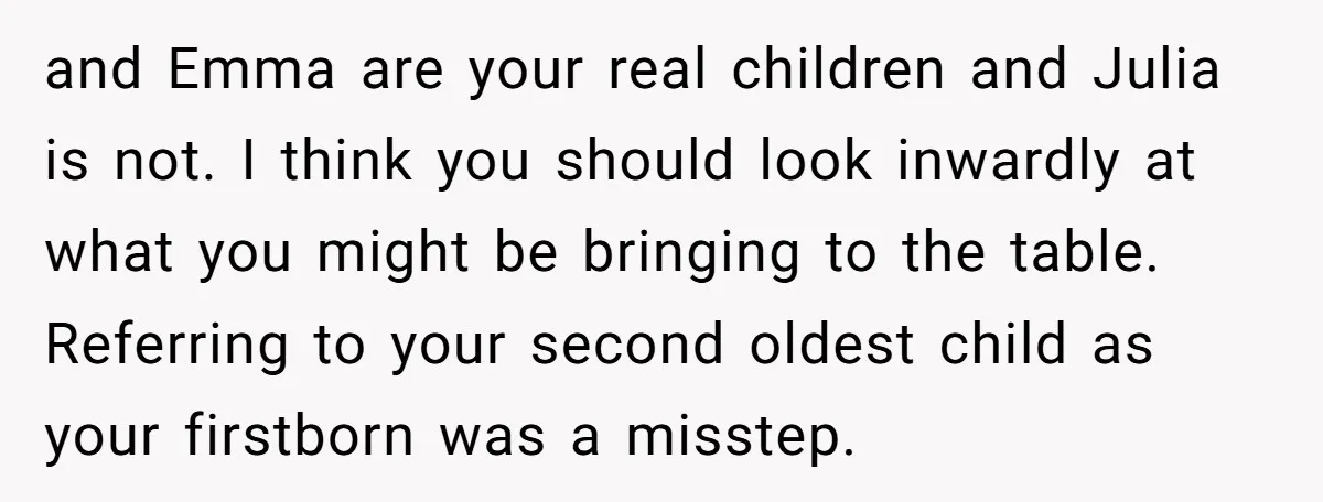 and Emma are your real children and Julia is not. I think you should look inwardly at what you might be bringing to the table. Referring to your second oldest...