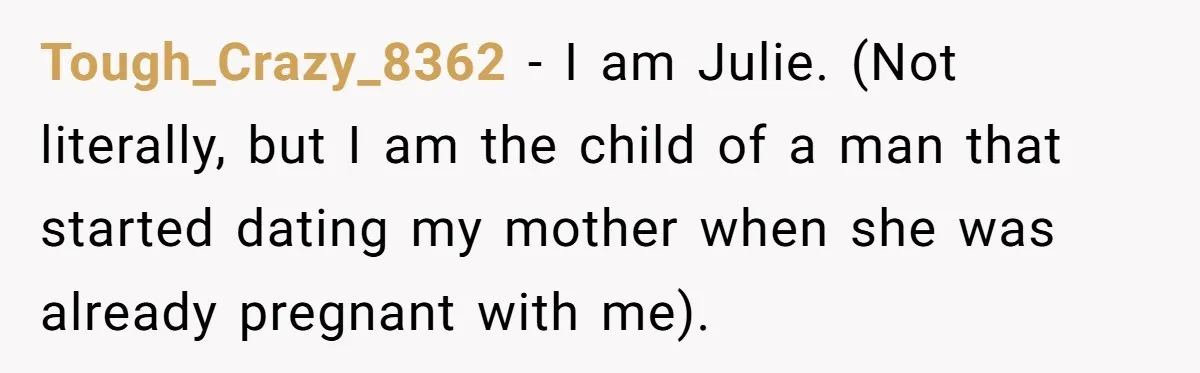 Tough_Crazy_8362 − I am Julie. (Not literally, but I am the child of a man that started dating my mother when she was already pregnant with me).