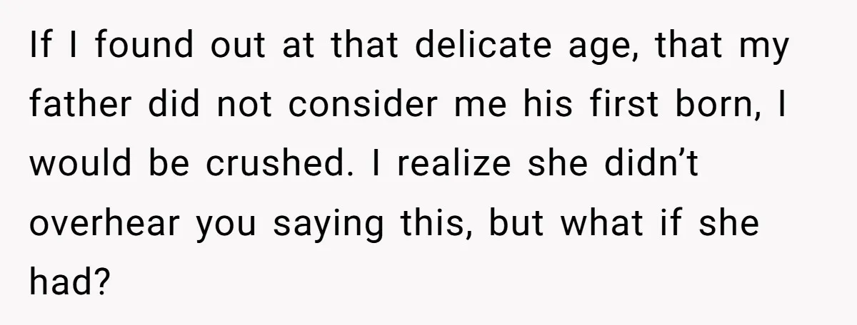 If I found out at that delicate age, that my father did not consider me his first born, I would be crushed. I realize she didn’t overhear you saying this,...