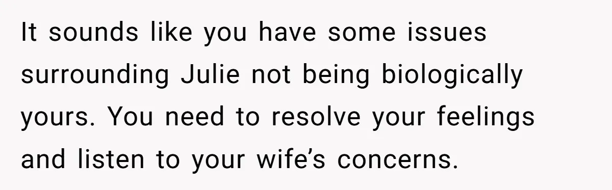 It sounds like you have some issues surrounding Julie not being biologically yours. You need to resolve your feelings and listen to your wife’s concerns.