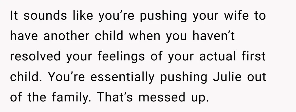 It sounds like you’re pushing your wife to have another child when you haven’t resolved your feelings of your actual first child. You’re essentially pushing Julie out of the family....