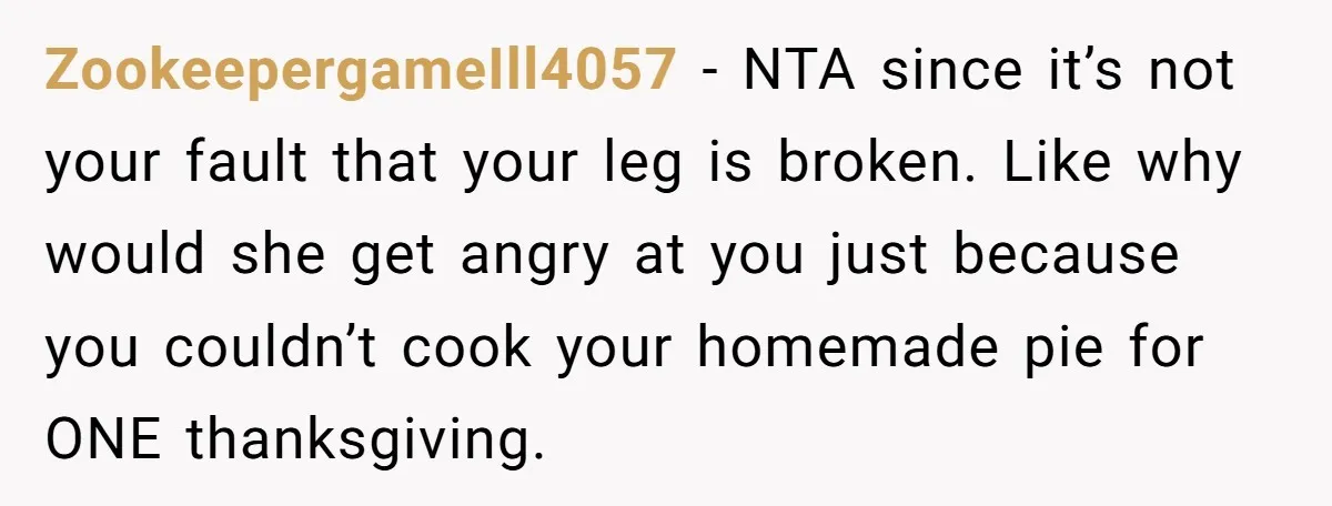 ZookeepergameIll4057 − NTA since it’s not your fault that your leg is broken. Like why would she get angry at you just because you couldn’t cook your homemade pie for...