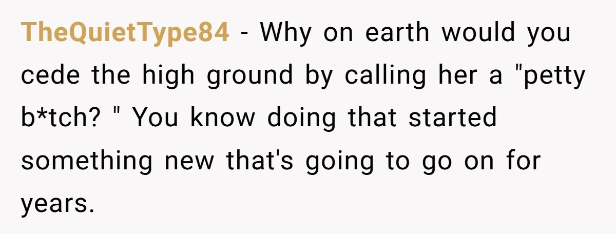TheQuietType84 − Why on earth would you cede the high ground by calling her a "petty b*tch? " You know doing that started something new that's going to go on...