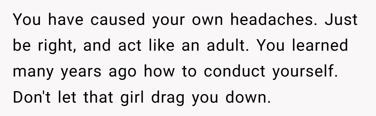 You have caused your own headaches. Just be right, and act like an adult. You learned many years ago how to conduct yourself. Don't let that girl drag you down.