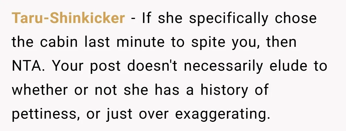 Taru-Shinkicker − If she specifically chose the cabin last minute to spite you, then NTA. Your post doesn't necessarily elude to whether or not she has a history of pettiness,...