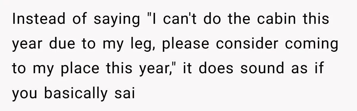 Instead of saying "I can't do the cabin this year due to my leg, please consider coming to my place this year," it does sound as if you basically sai