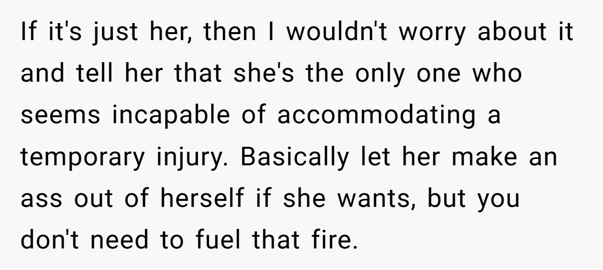 If it's just her, then I wouldn't worry about it and tell her that she's the only one who seems incapable of accommodating a temporary injury. Basically let her make...