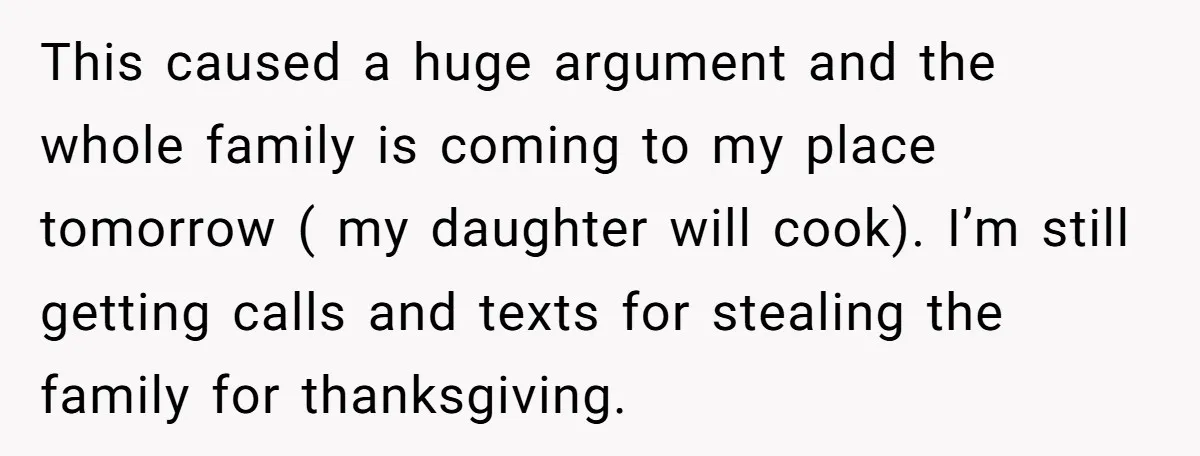 This caused a huge argument and the whole family is coming to my place tomorrow ( my daughter will cook). I’m still getting calls and texts for stealing the family...