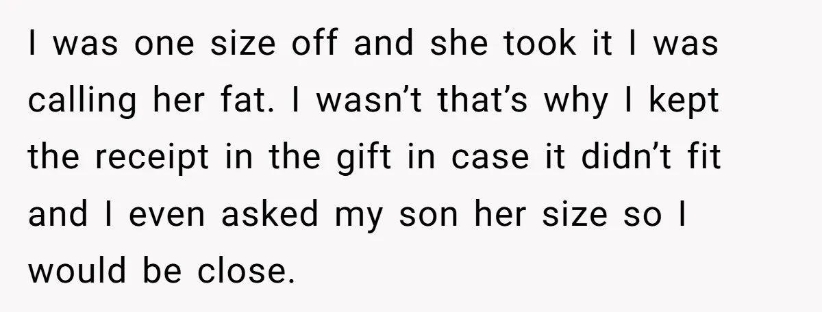 I was one size off and she took it I was calling her fat. I wasn’t that’s why I kept the receipt in the gift in case it didn’t fit...