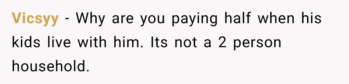 Vicsyy − Why are you paying half when his kids live with him. Its not a 2 person household.