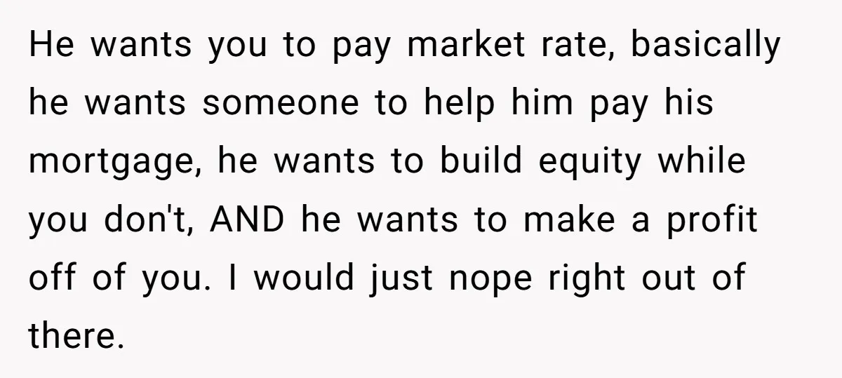 He wants you to pay market rate, basically he wants someone to help him pay his mortgage, he wants to build equity while you don't, AND he wants to make...
