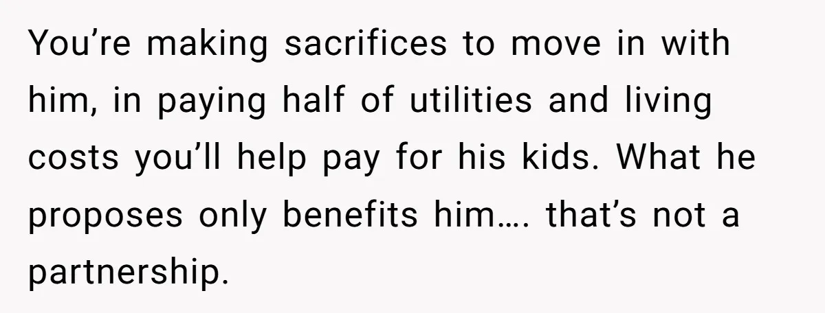 You’re making sacrifices to move in with him, in paying half of utilities and living costs you’ll help pay for his kids. What he proposes only benefits him…. that’s not...