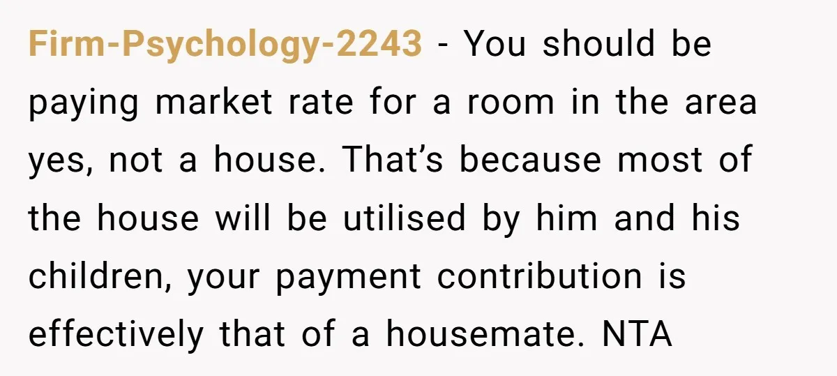 Firm-Psychology-2243 − You should be paying market rate for a room in the area yes, not a house. That’s because most of the house will be utilised by him and...