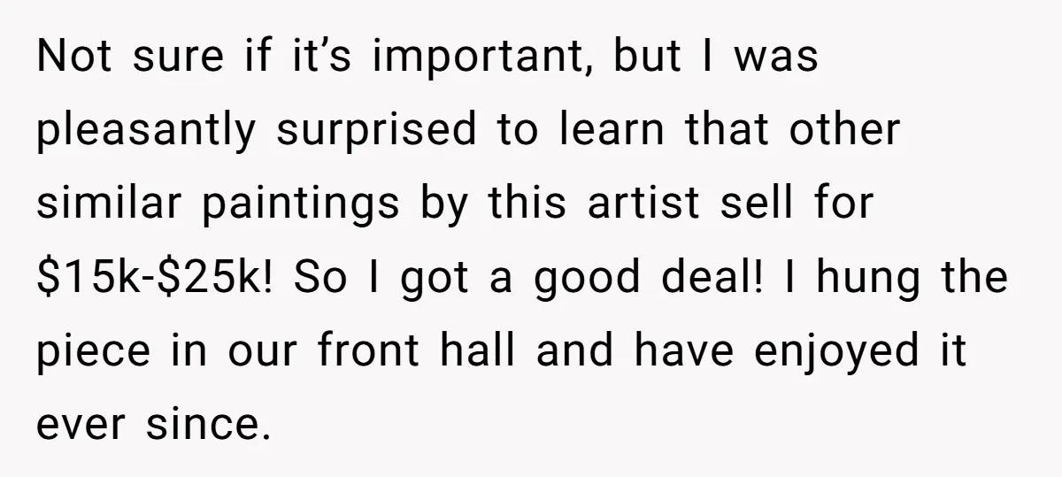 Not sure if it’s important, but I was pleasantly surprised to learn that other similar paintings by this artist sell for $15k-$25k! So I got a good deal! I hung...
