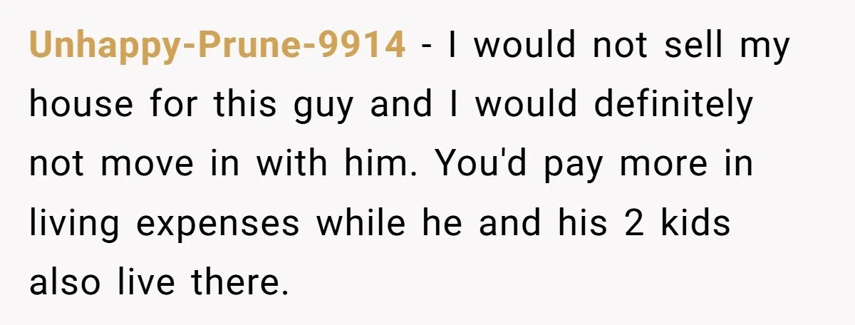 Unhappy-Prune-9914 − I would not sell my house for this guy and I would definitely not move in with him. You'd pay more in living expenses while he and his...