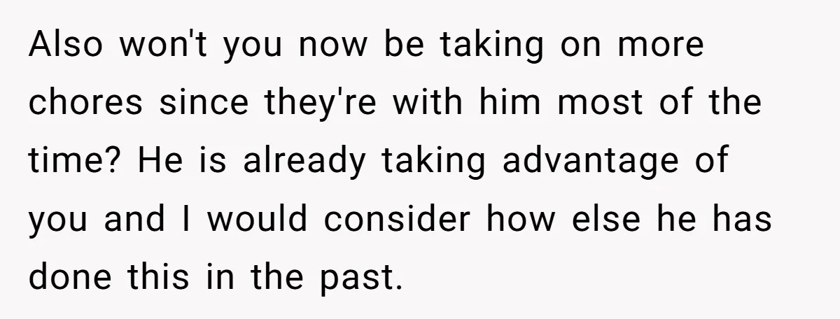 Also won't you now be taking on more chores since they're with him most of the time? He is already taking advantage of you and I would consider how else...