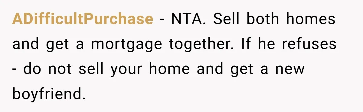 ADifficultPurchase − NTA. Sell both homes and get a mortgage together. If he refuses - do not sell your home and get a new boyfriend.