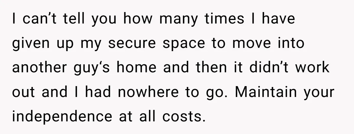 I can’t tell you how many times I have given up my secure space to move into another guy‘s home and then it didn’t work out and I had nowhere...