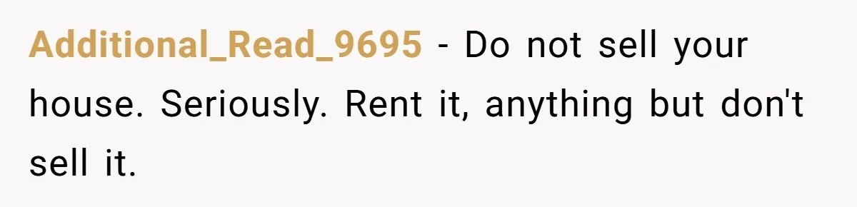 Additional_Read_9695 − Do not sell your house. Seriously. Rent it, anything but don't sell it.