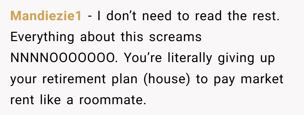 Mandiezie1 − I don’t need to read the rest. Everything about this screams NNNNOOOOOOO. You’re literally giving up your retirement plan (house) to pay market rent like a roommate.