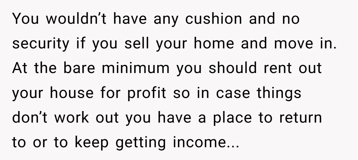 You wouldn’t have any cushion and no security if you sell your home and move in. At the bare minimum you should rent out your house for profit so in...