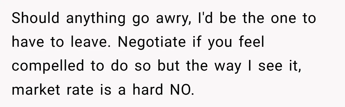 Should anything go awry, I'd be the one to have to leave. Negotiate if you feel compelled to do so but the way I see it, market rate is a...