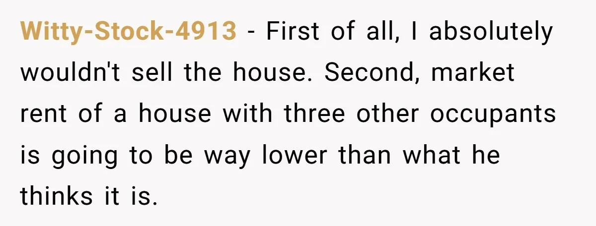 Witty-Stock-4913 − First of all, I absolutely wouldn't sell the house. Second, market rent of a house with three other occupants is going to be way lower than what he...