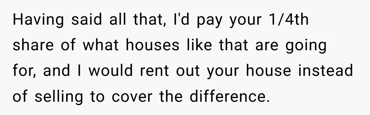 Having said all that, I'd pay your 1/4th share of what houses like that are going for, and I would rent out your house instead of selling to cover the...