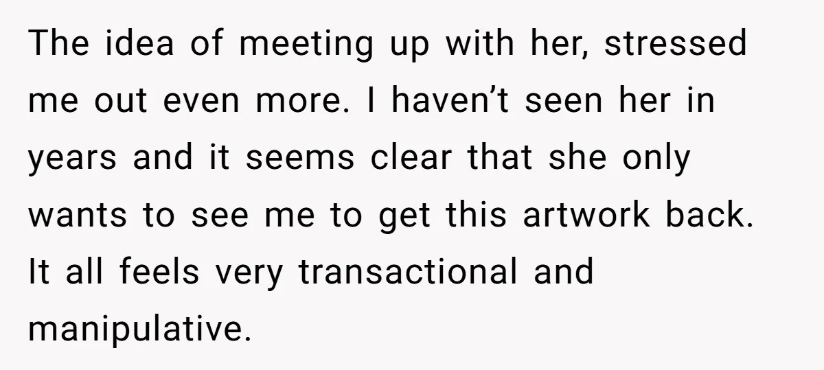 The idea of meeting up with her, stressed me out even more. I haven’t seen her in years and it seems clear that she only wants to see me to...