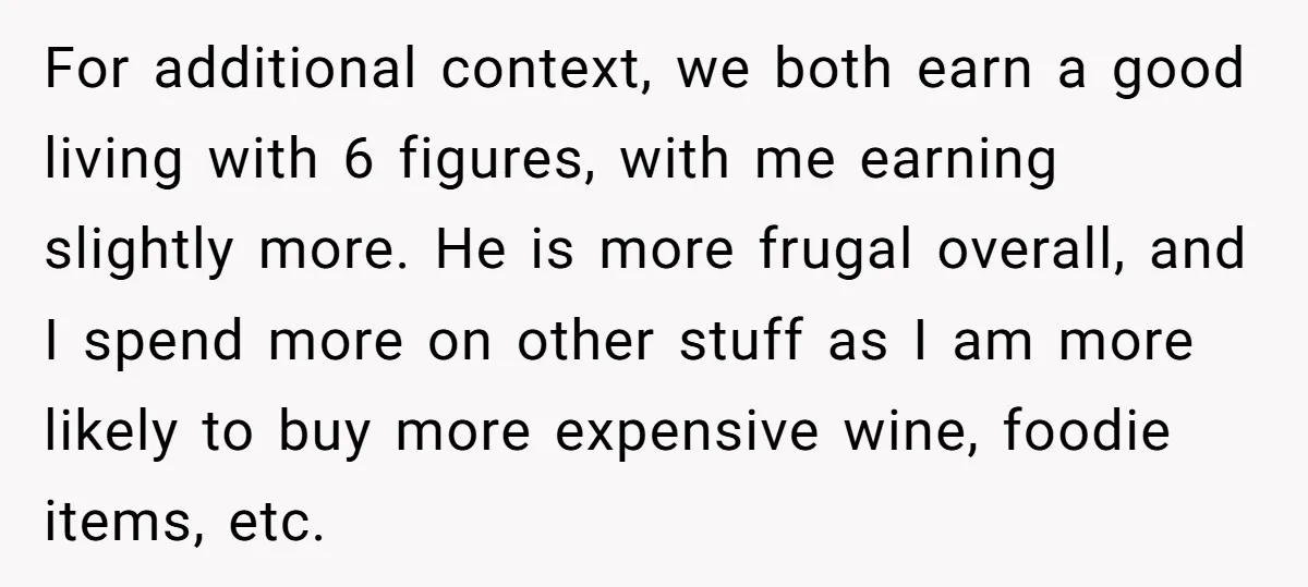 For additional context, we both earn a good living with 6 figures, with me earning slightly more. He is more frugal overall, and I spend more on other stuff as...