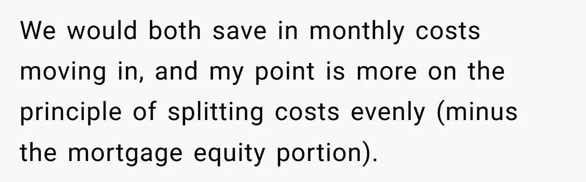 We would both save in monthly costs moving in, and my point is more on the principle of splitting costs evenly (minus the mortgage equity portion).