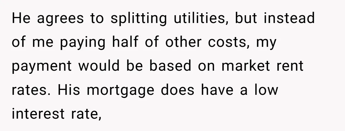 He agrees to splitting utilities, but instead of me paying half of other costs, my payment would be based on market rent rates. His mortgage does have a low interest...