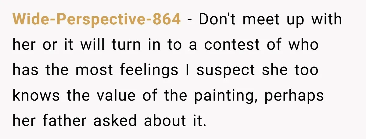Wide-Perspective-864 − Don't meet up with her or it will turn in to a contest of who has the most feelings I suspect she too knows the value of the...