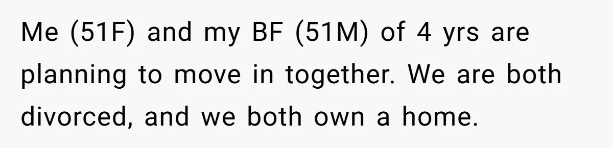 Me (51F) and my BF (51M) of 4 yrs are planning to move in together. We are both divorced, and we both own a home.