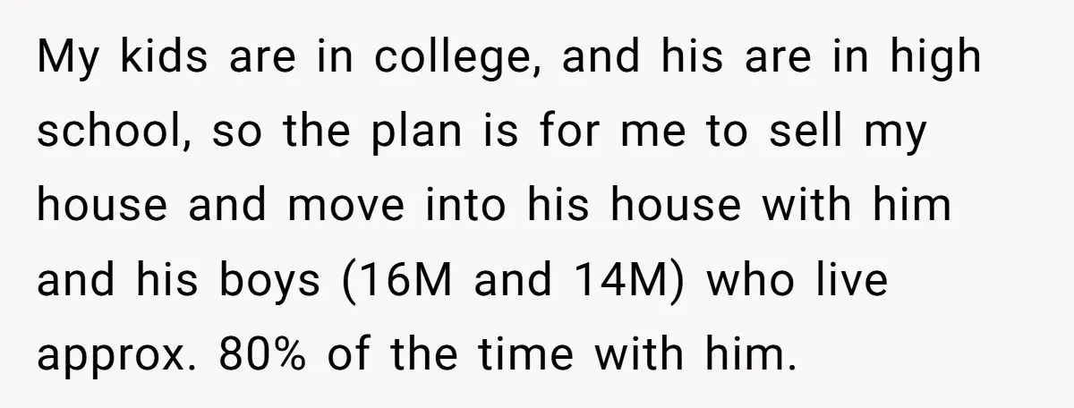 My kids are in college, and his are in high school, so the plan is for me to sell my house and move into his house with him and his...