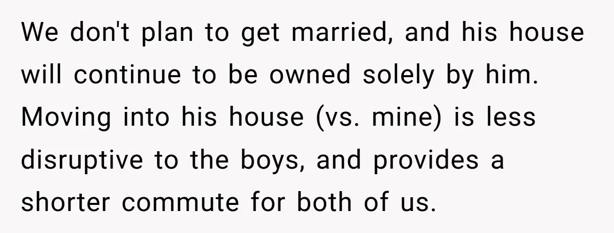 We don't plan to get married, and his house will continue to be owned solely by him. Moving into his house (vs. mine) is less disruptive to the boys, and...