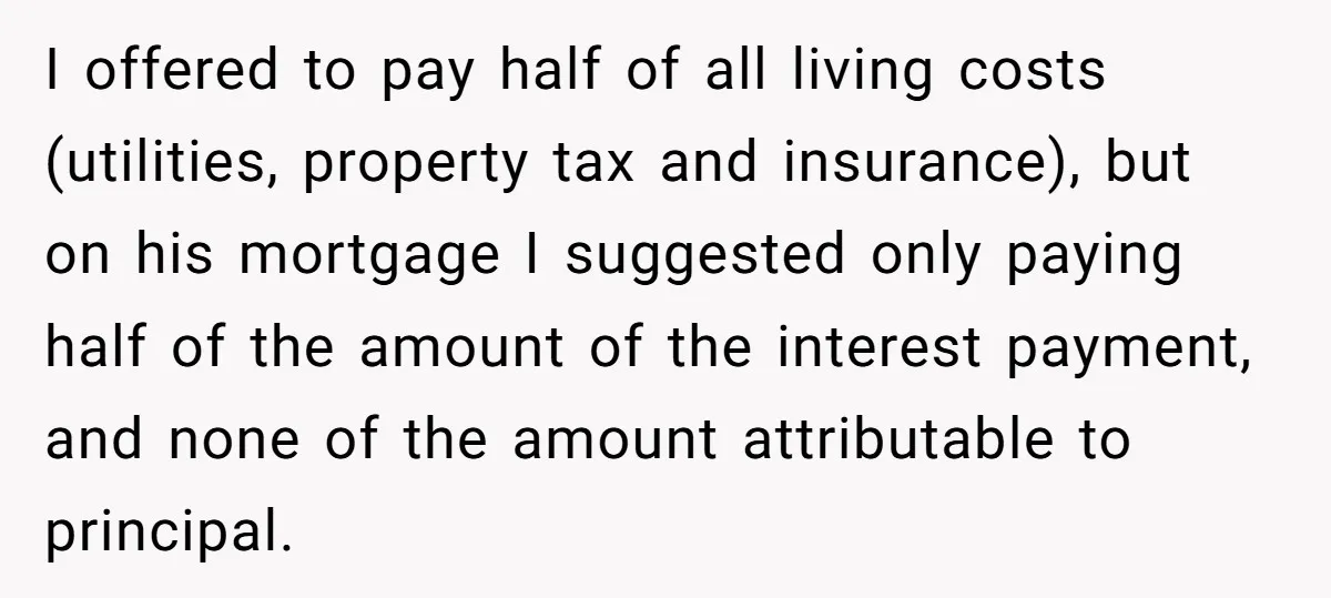 I offered to pay half of all living costs (utilities, property tax and insurance), but on his mortgage I suggested only paying half of the amount of the interest payment,...